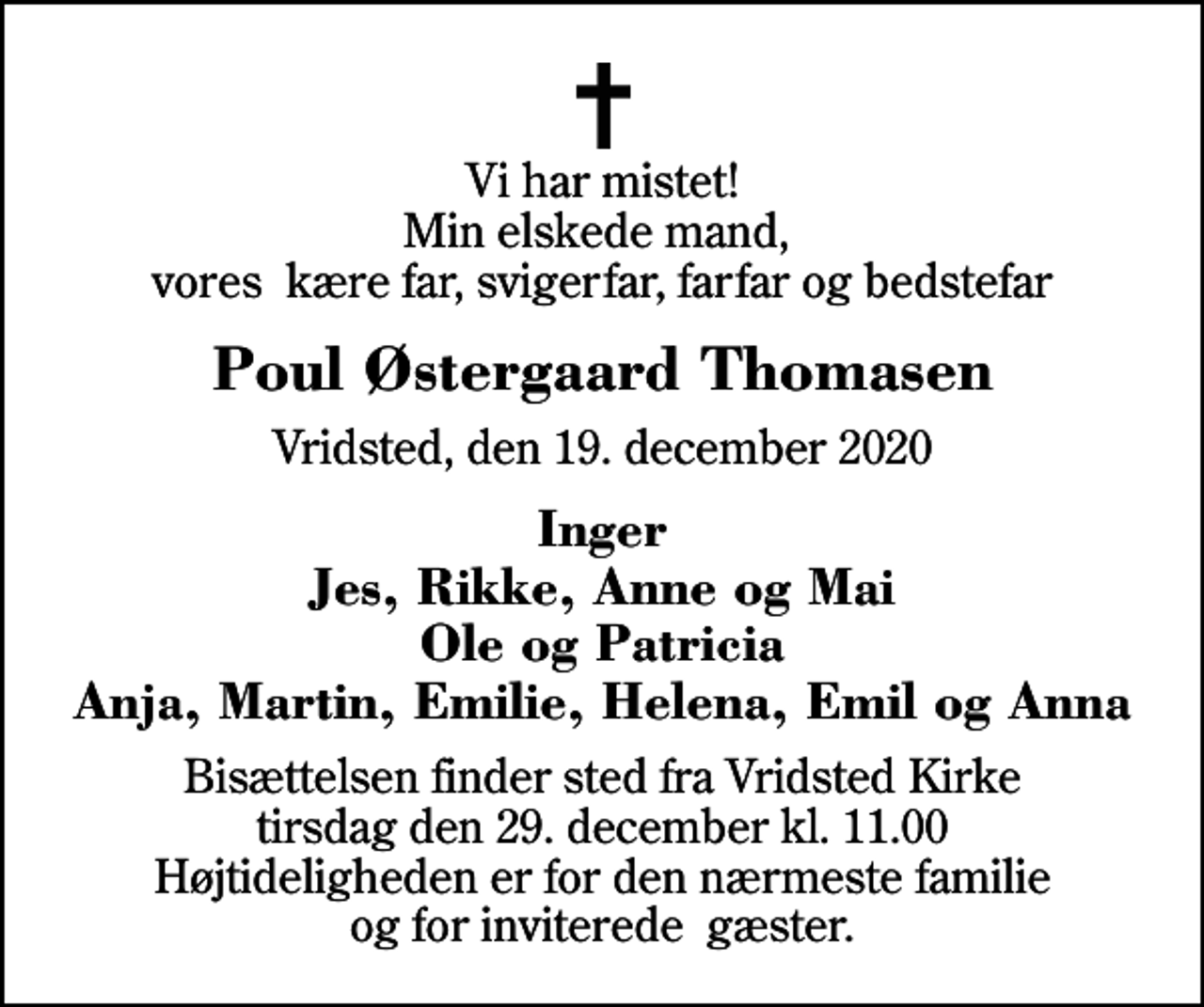 <p>Vi har mistet! Min elskede mand, vores kære far, svigerfar, farfar og bedstefar<br />Poul Østergaard Thomasen<br />Vridsted, den 19. december 2020<br />Inger Jes, Rikke, Anne og Mai Ole og Patricia Anja, Martin, Emilie, Helena, Emil og Anna<br />Bisættelsen finder sted fra Vridsted Kirke tirsdag den 29. december kl. 11.00 Højtideligheden er for den nærmeste familie og for inviterede gæster.</p>