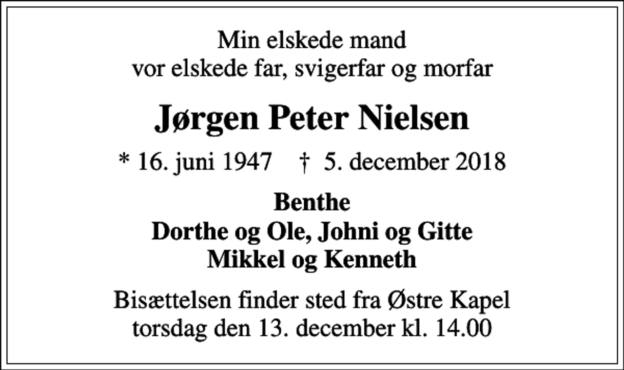 <p>Min elskede mand vor elskede far, svigerfar og morfar<br />Jørgen Peter Nielsen<br />* 16. juni 1947 ✝ 5. december 2018<br />Benthe Dorthe og Ole, Johni og Gitte Mikkel og Kenneth<br />Bisættelsen finder sted fra Østre Kapel torsdag den 13. december kl. 14.00</p>