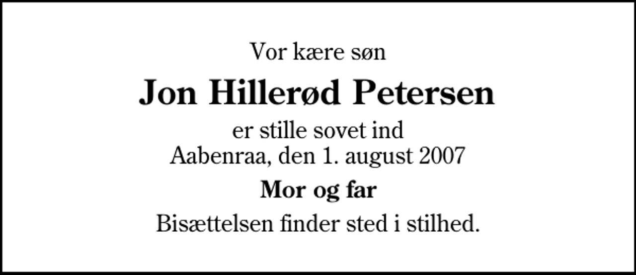 <p>Vor kære søn<br />Jon Hillerød Petersen<br />er stille sovet ind Aabenraa, den 1. august 2007<br />Mor og far<br />Bisættelsen finder sted i stilhed.</p>