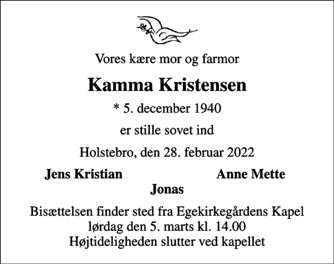 <p>Vores kære mor og farmor<br />Kamma Kristensen<br />* 5. december 1940<br />er stille sovet ind<br />Holstebro, den 28. februar 2022<br />Jens Kristian<br />Anne Mette<br />Bisættelsen finder sted fra Egekirkegårdens Kapel lørdag den 5. marts kl. 14.00 Højtideligheden slutter ved kapellet</p>