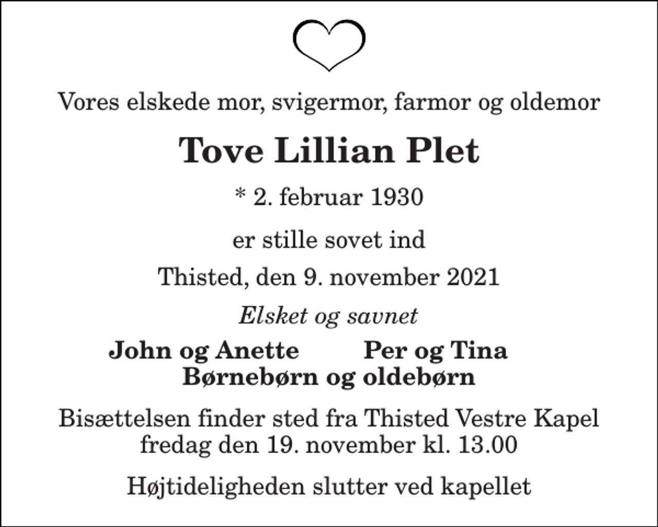 <p>Vores elskede mor, svigermor, farmor og oldemor<br />Tove Lillian Plet<br />* 2. februar 1930<br />er stille sovet ind<br />Thisted, den 9. november 2021<br />Elsket og savnet<br />John og Anette<br />Per og Tina<br />Børnebørn og oldebørn<br />Bisættelsen finder sted fra Thisted Vestre Kapel fredag den 19. november kl. 13.00<br />Højtideligheden slutter ved kapellet</p>