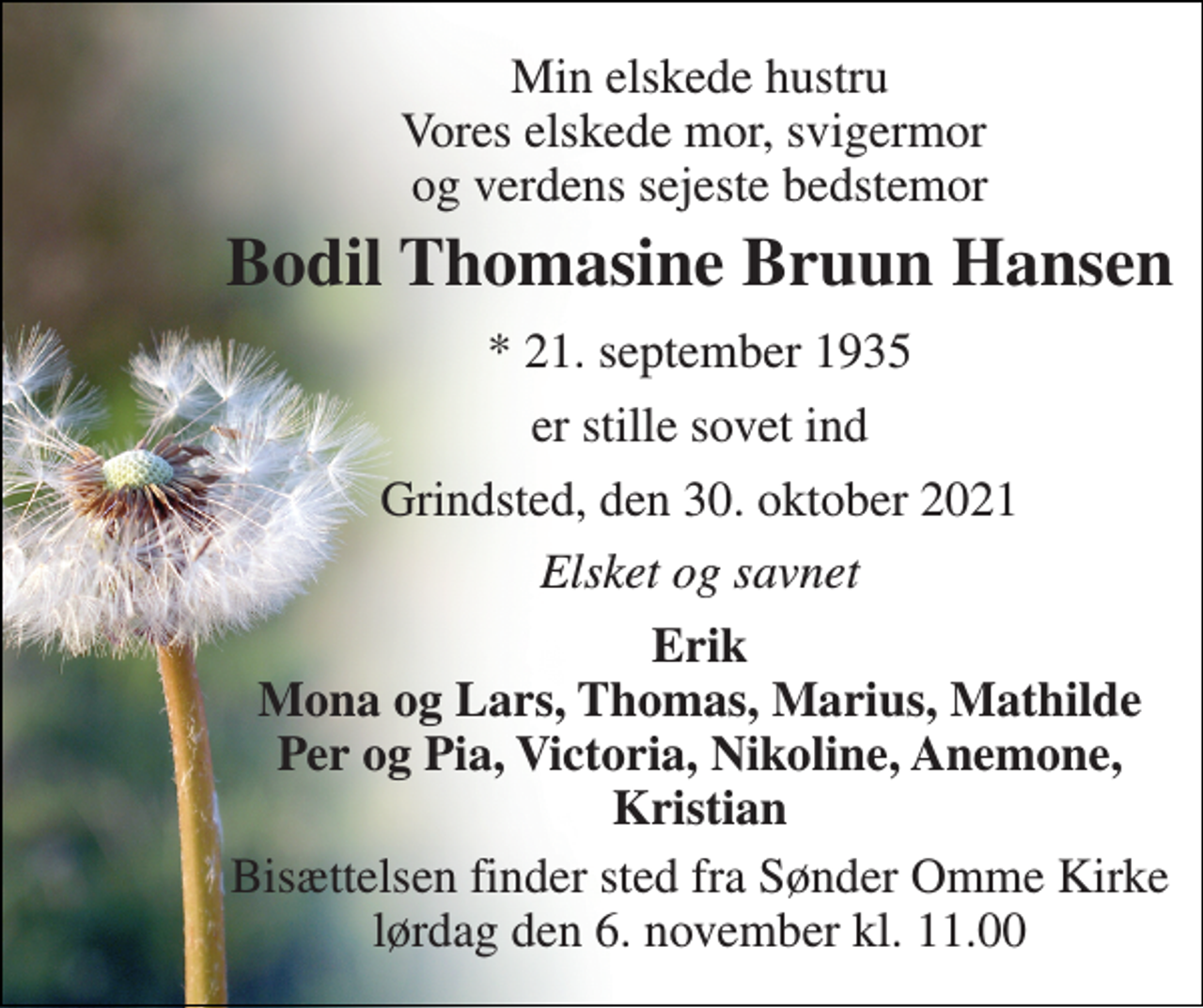 <p>Min elskede hustru Vores elskede mor, svigermor og verdens sejeste bedstemor<br />Bodil Thomasine Bruun Hansen<br />* 21. september 1935<br />er stille sovet ind<br />Grindsted, den 30. oktober 2021<br />Elsket og savnet<br />Erik Mona og Lars, Thomas, Marius, Mathilde Per og Pia, Victoria, Nikoline, Anemone, Kristian<br />Bisættelsen finder sted fra Sønder Omme Kirke lørdag den 6. november kl. 11.00</p>