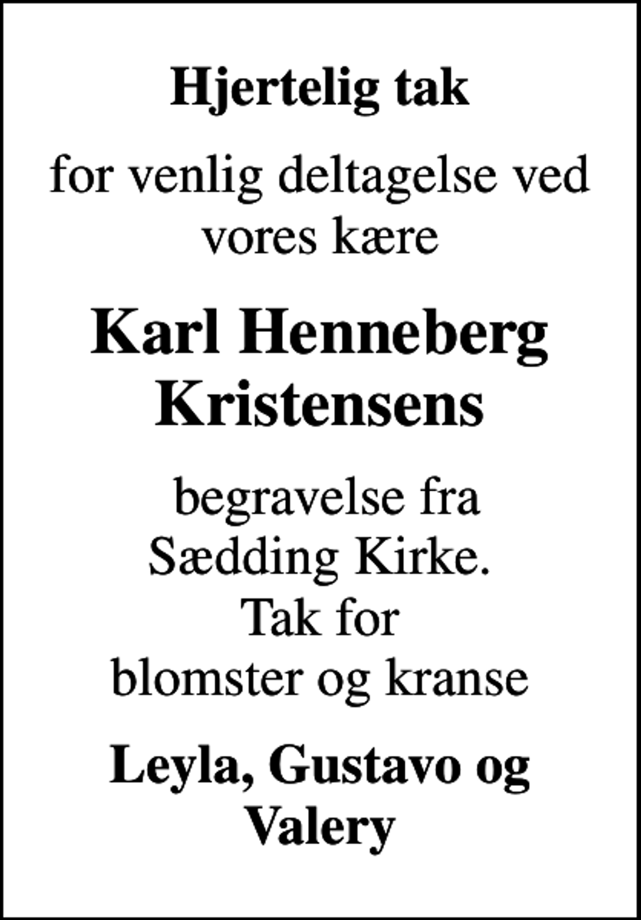 <p>Hjertelig tak<br />for venlig deltagelse ved vores kære<br />Karl Henneberg Kristensens<br />begravelse fra Sædding Kirke. Tak for blomster og kranse<br />Leyla, Gustavo og Valery</p>
