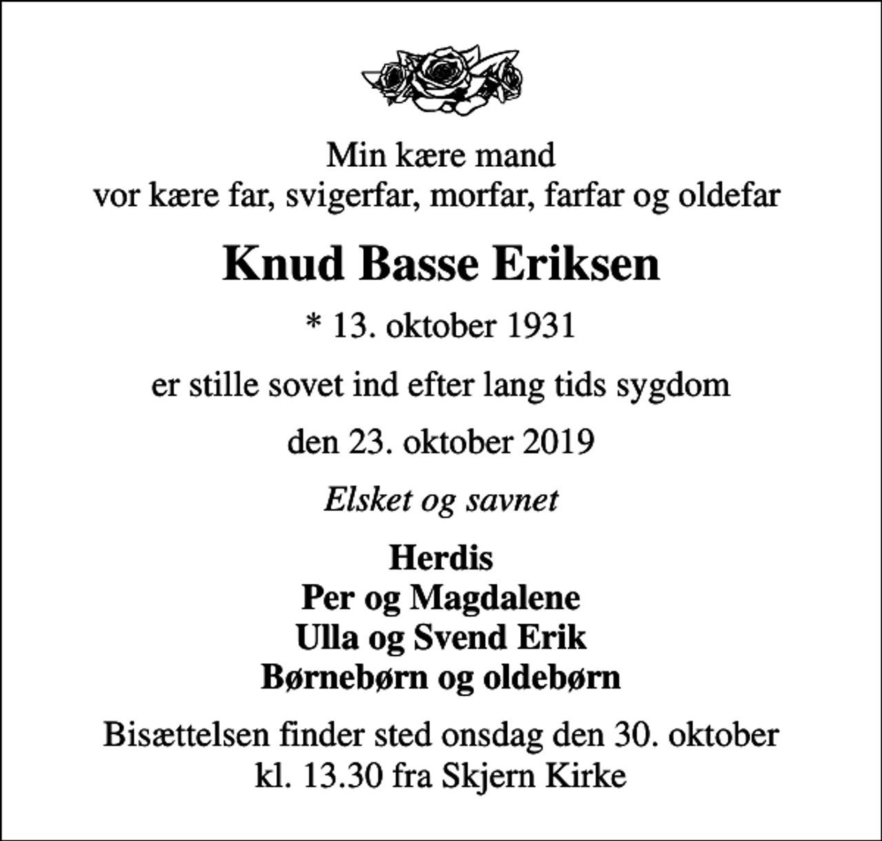 <p>Min kære mand vor kære far, svigerfar, morfar, farfar og oldefar<br />Knud Basse Eriksen<br />* 13. oktober 1931<br />er stille sovet ind efter lang tids sygdom<br />den 23. oktober 2019<br />Elsket og savnet<br />Herdis Per og Magdalene Ulla og Svend Erik Børnebørn og oldebørn<br />Bisættelsen finder sted onsdag den 30. oktober kl. 13.30 fra Skjern Kirke</p>