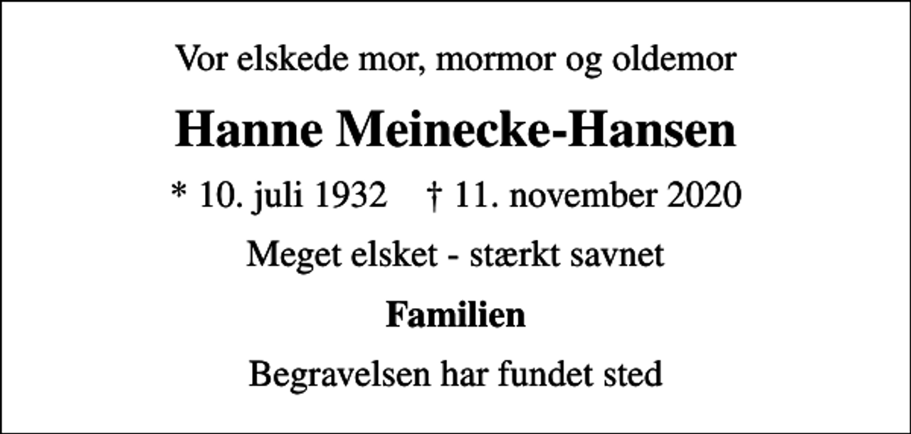 <p>Vor elskede mor, mormor og oldemor<br />Hanne Meinecke-Hansen<br />* 10. juli 1932 ✝ 11. november 2020<br />Meget elsket - stærkt savnet<br />Familien<br />Begravelsen har fundet sted</p>