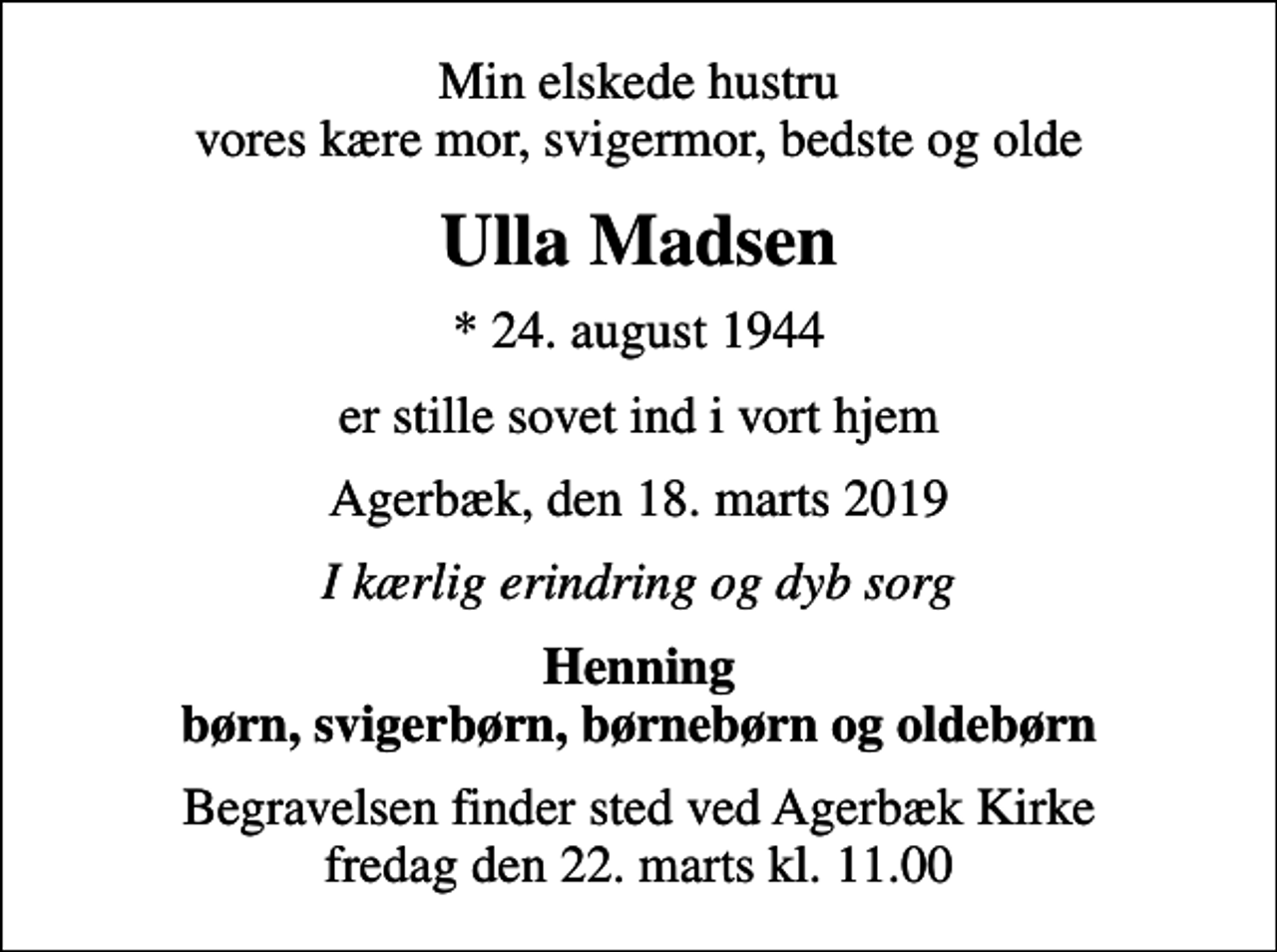<p>Min elskede hustru vores kære mor, svigermor, bedste og olde<br />Ulla Madsen<br />* 24. august 1944<br />er stille sovet ind i vort hjem<br />Agerbæk, den 18. marts 2019<br />I kærlig erindring og dyb sorg<br />Henning børn, svigerbørn, børnebørn og oldebørn<br />Begravelsen finder sted ved Agerbæk Kirke fredag den 22. marts kl. 11.00</p>