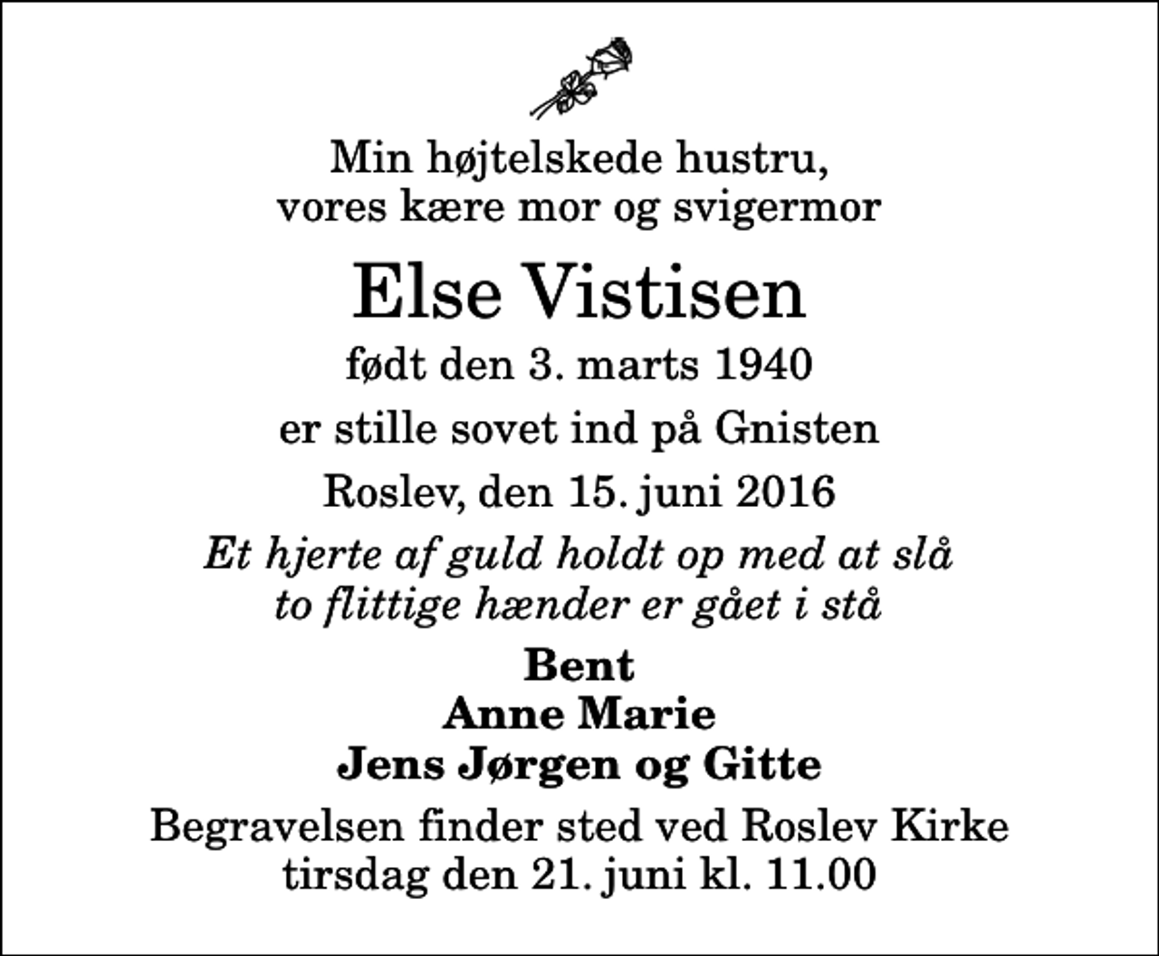 <p>Min højtelskede hustru, vores kære mor og svigermor<br />Else Vistisen<br />født den 3. marts 1940<br />er stille sovet ind på Gnisten<br />Roslev, den 15. juni 2016<br />Et hjerte af guld holdt op med at slå to flittige hænder er gået i stå<br />Bent Anne Marie Jens Jørgen og Gitte<br />Begravelsen finder sted ved Roslev Kirke tirsdag den 21. juni kl. 11.00</p>