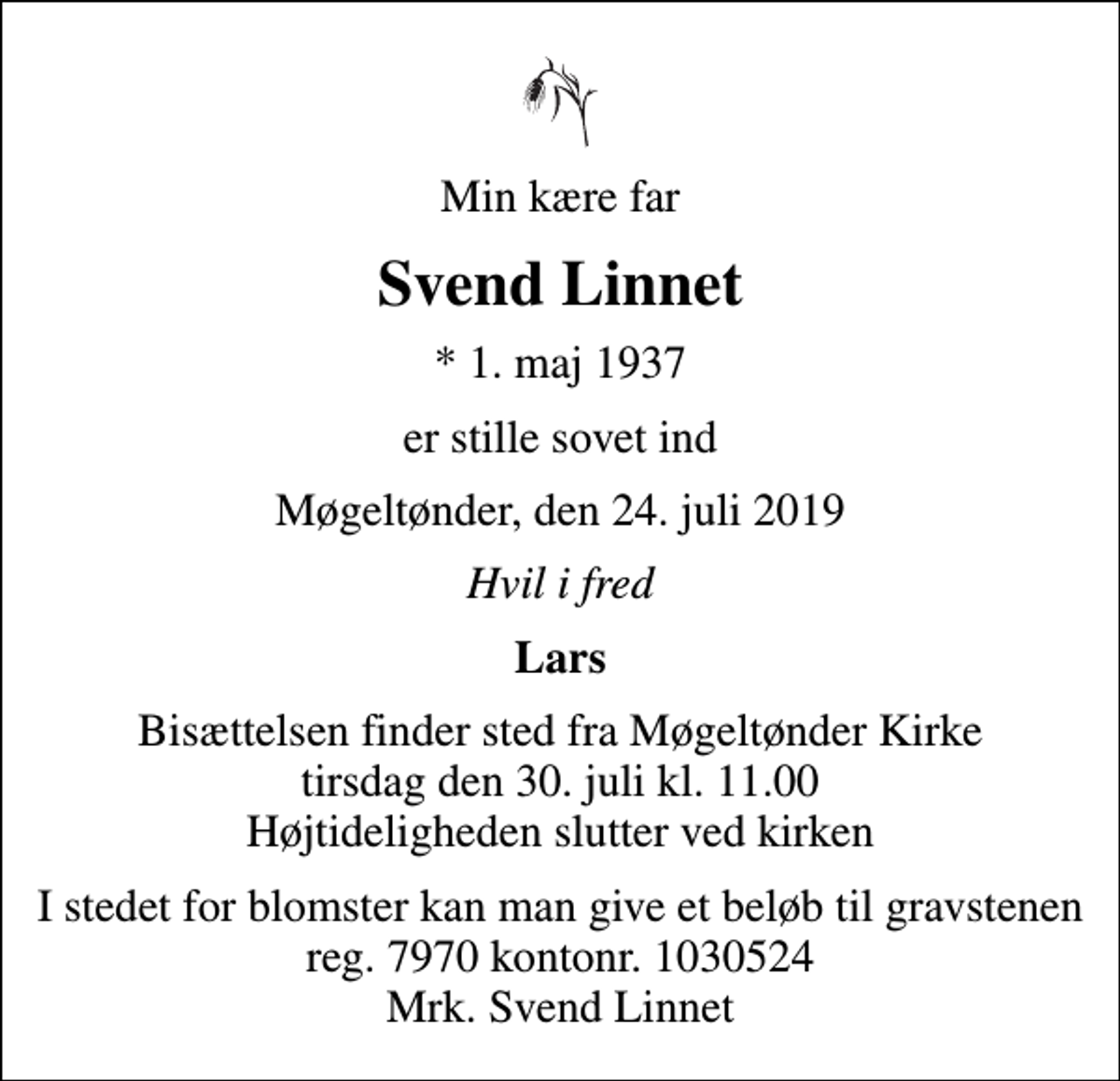 <p>Min kære far<br />Svend Linnet<br />* 1. maj 1937<br />er stille sovet ind<br />Møgeltønder, den 24. juli 2019<br />Hvil i fred<br />Lars<br />Bisættelsen finder sted fra Møgeltønder Kirke tirsdag den 30. juli kl. 11.00 Højtideligheden slutter ved kirken<br />I stedet for blomster kan man give et beløb til gravstenen reg. 7970 kontonr. 1030524 Mrk. Svend Linnet</p>