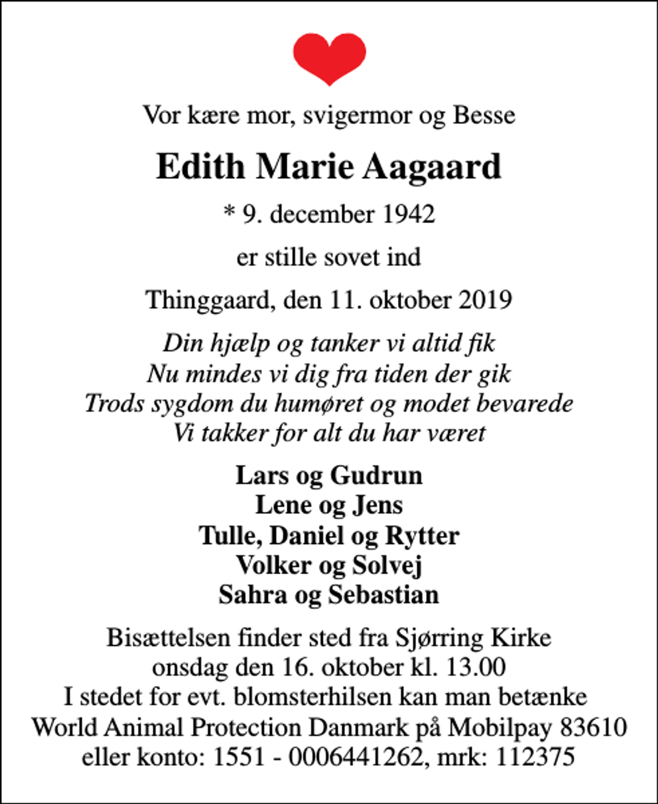 <p>Vor kære mor, svigermor og Besse<br />Edith Marie Aagaard<br />* 9. december 1942<br />er stille sovet ind<br />Thinggaard, den 11. oktober 2019<br />Din hjælp og tanker vi altid fik Nu mindes vi dig fra tiden der gik Trods sygdom du humøret og modet bevarede Vi takker for alt du har været<br />Lars og Gudrun Lene og Jens Tulle, Daniel og Rytter Volker og Solvej Sahra og Sebastian<br />Bisættelsen finder sted fra Sjørring Kirke onsdag den 16. oktober kl. 13.00 I stedet for evt. blomsterhilsen kan man betænke World Animal Protection Danmark på Mobilpay 83610 eller konto: 1551 - 0006441262, mrk: 112375<br />I stedet for evt. blomster kan man betænke<br />World Animal Protection Danmark reg.nr.1551konto644-1262mrk. Edith Marie<br />Aagaard</p>