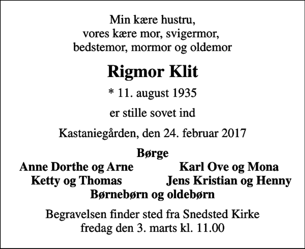 <p>Min kære hustru, vores kære mor, svigermor, bedstemor, mormor og oldemor<br />Rigmor Klit<br />* 11. august 1935<br />er stille sovet ind<br />Kastaniegården, den 24. februar 2017<br />Børge<br />Anne Dorthe og Arne<br />Karl Ove og Mona<br />Ketty og Thomas<br />Jens Kristian og Henny<br />Begravelsen finder sted fra Snedsted Kirke fredag den 3. marts kl. 11.00</p>