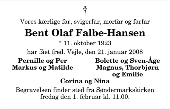 <p>Vores kærlige far, svigerfar, morfar og farfar<br />Bent Olaf Falbe-Hansen<br />* 11. oktober 1923<br />har fået fred. Vejle, den 21. januar 2008<br />Pernille og Per<br />Bolette og Sven-Åge<br />Markus og Matilde<br />Magnus, Thorbjørn<br />og Emilie<br />Begravelsen finder sted fra Søndermarkskirken fredag den 1. februar kl. 11.00</p>