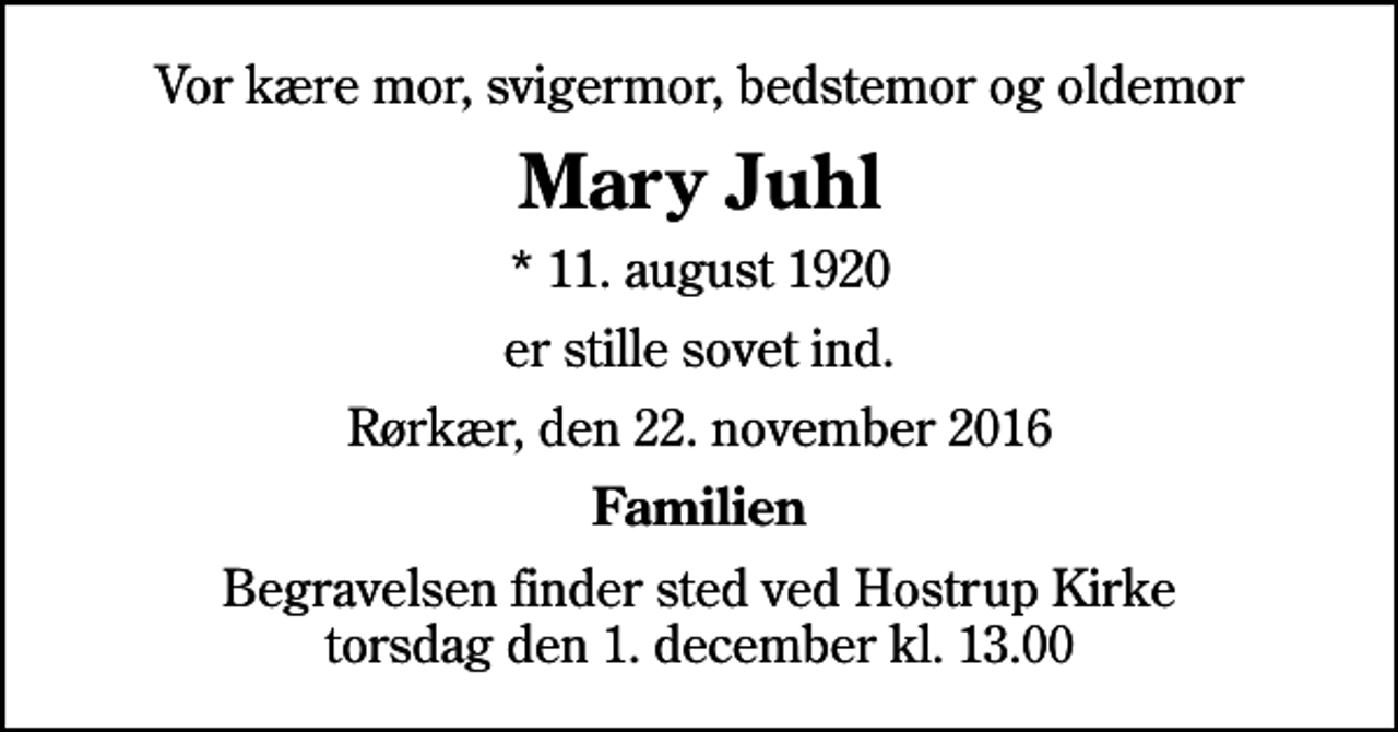 <p>Vor kære mor, svigermor, bedstemor og oldemor<br />Mary Juhl<br />* 11. august 1920<br />er stille sovet ind.<br />Rørkær, den 22. november 2016<br />Familien<br />Begravelsen finder sted ved Hostrup Kirke torsdag den 1. december kl. 13.00</p>