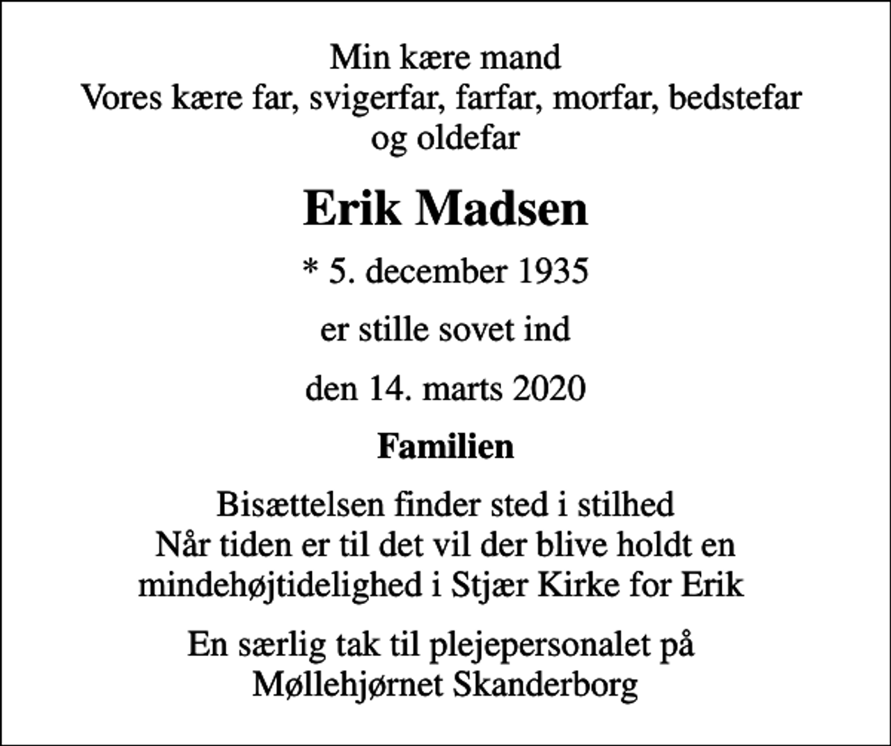 <p>Min kære mand Vores kære far, svigerfar, farfar, morfar, bedstefar og oldefar<br />Erik Madsen<br />* 5. december 1935<br />er stille sovet ind<br />den 14. marts 2020<br />Familien<br />Bisættelsen finder sted i stilhed Når tiden er til det vil der blive holdt en mindehøjtidelighed i Stjær Kirke for Erik<br />En særlig tak til plejepersonalet på Møllehjørnet Skanderborg</p>