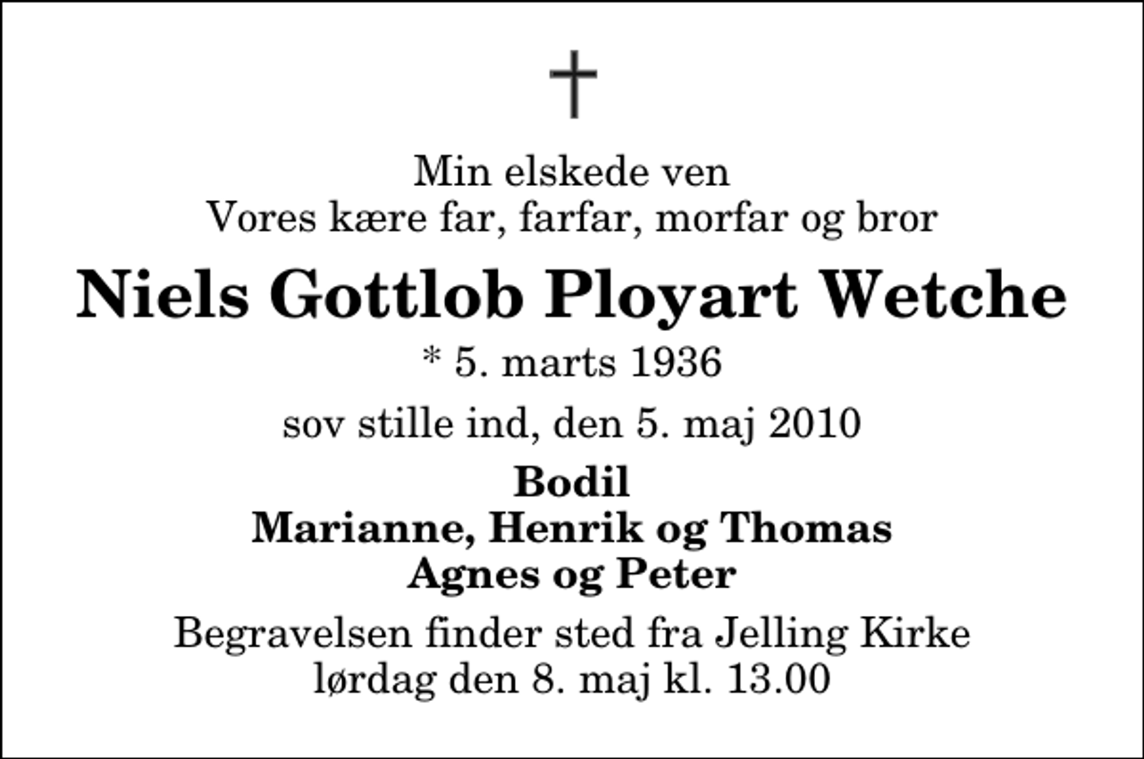 <p>Min elskede ven Vores kære far, farfar, morfar og bror<br />Niels Gottlob Ployart Wetche<br />* 5. marts 1936<br />sov stille ind, den 5. maj 2010<br />Bodil Marianne, Henrik og Thomas Agnes og Peter<br />Begravelsen finder sted fra Jelling Kirke lørdag den 8. maj kl. 13.00</p>