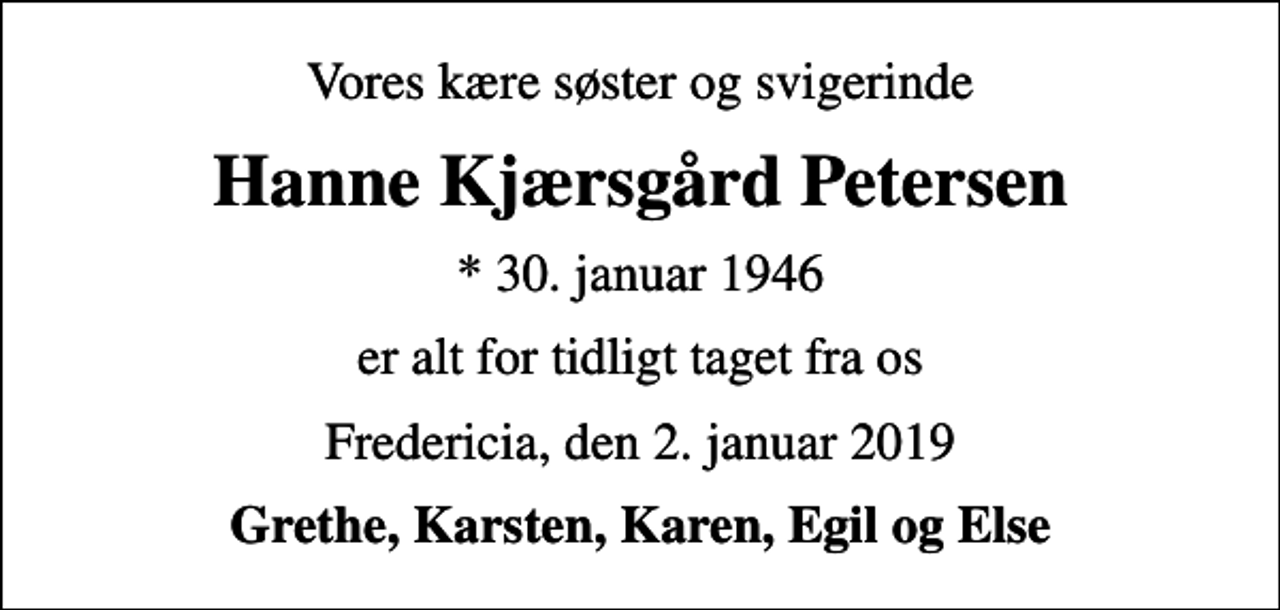 <p>Vores kære søster og svigerinde<br />Hanne Kjærsgård Petersen<br />* 30. januar 1946<br />er alt for tidligt taget fra os<br />Fredericia, den 2. januar 2019<br />Grethe, Karsten, Karen, Egil og Else</p>