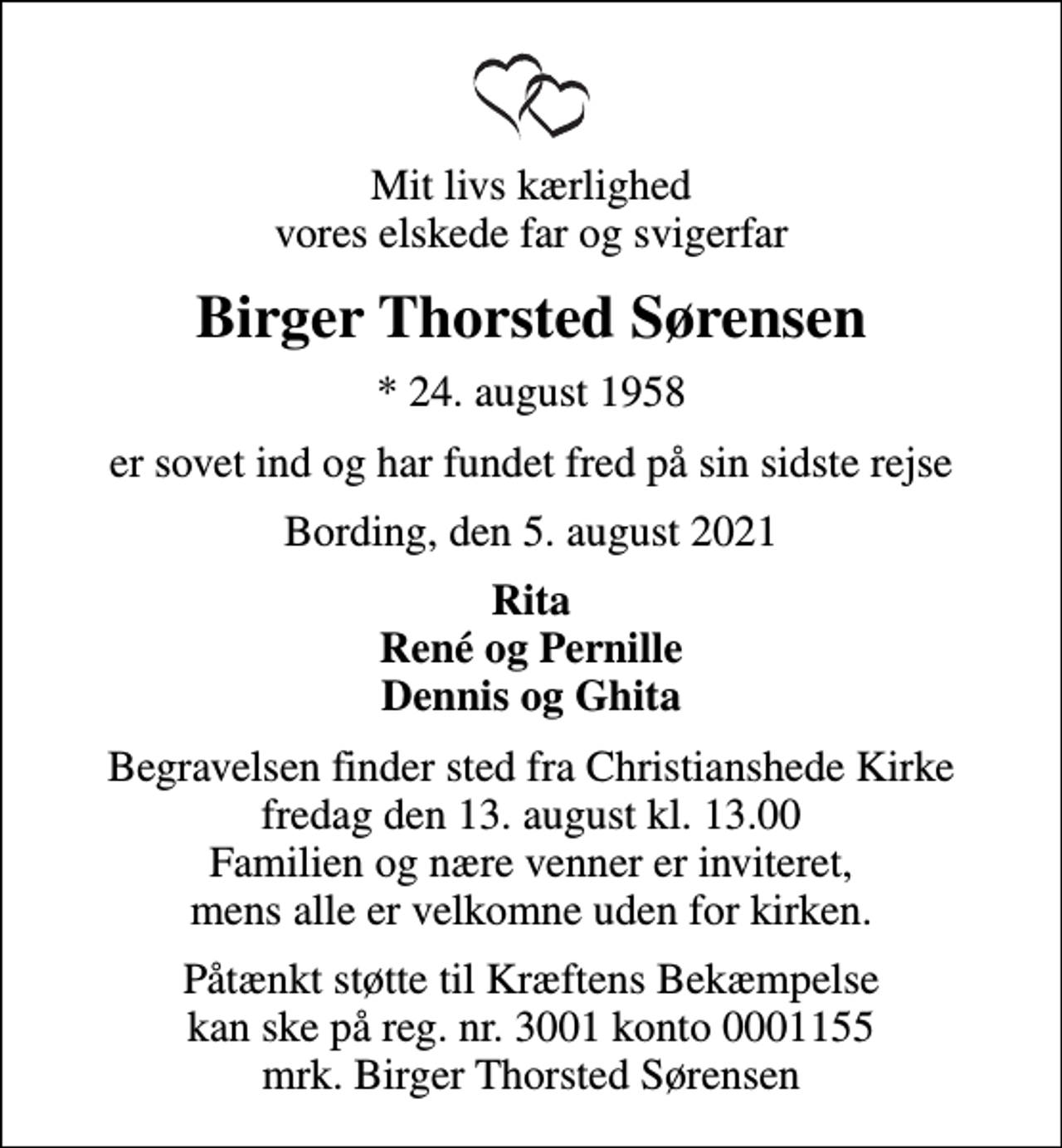 <p>Mit livs kærlighed vores elskede far og svigerfar<br />Birger Thorsted Sørensen<br />* 24. august 1958<br />er sovet ind og har fundet fred på sin sidste rejse<br />Bording, den 5. august 2021<br />Rita René og Pernille Dennis og Ghita<br />Begravelsen finder sted fra Christianshede Kirke fredag den 13. august kl. 13.00 Familien og nære venner er inviteret, mens alle er velkomne uden for kirken.<br />I stedet for evt. blomster kan man betænke<br />Kræftens Bekæmpelse reg.3001konto0001155mrk. Birger Thorsted<br />Sørensen<br />Påtænkt støtte til Kræftens Bekæmpelse kan ske på reg. nr. 3001 konto 0001155 mrk. Birger Thorsted Sørensen</p>