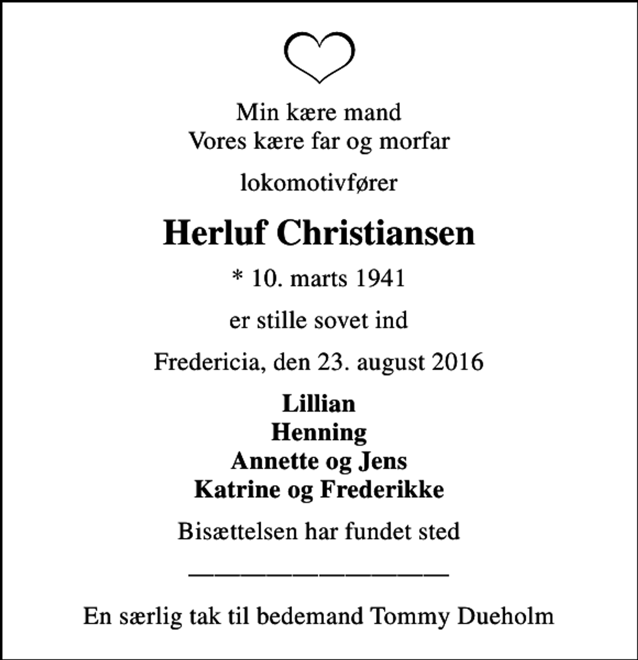 <p>Min kære mand Vores kære far og morfar<br />lokomotivfører<br />Herluf Christiansen<br />* 10. marts 1941<br />er stille sovet ind<br />Fredericia, den 23. august 2016<br />Lillian Henning Annette og Jens Katrine og Frederikke<br />Bisættelsen har fundet sted<br />En særlig tak til bedemand Tommy Dueholm</p>