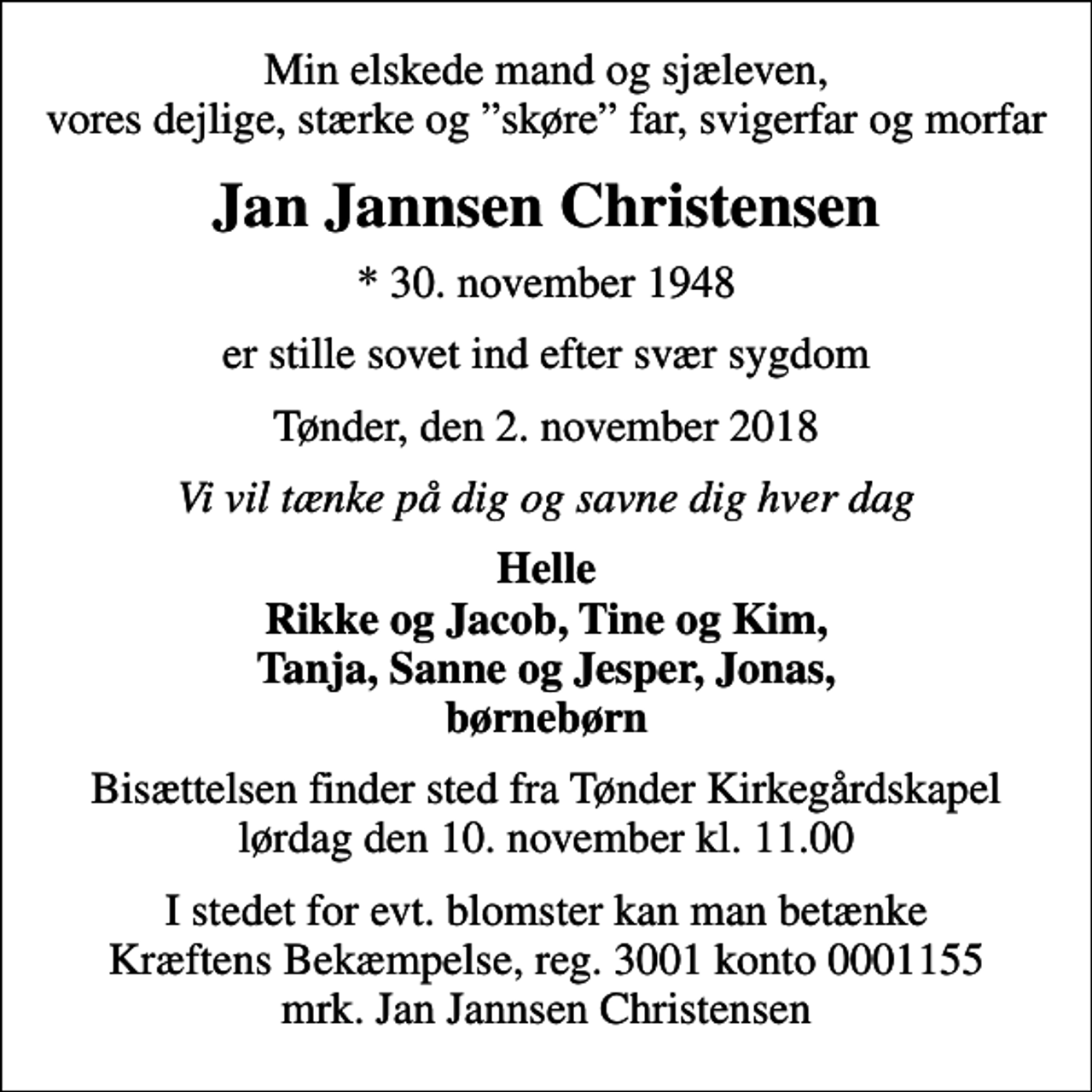 <p>Min elskede mand og sjæleven, vores dejlige, stærke og skøre far, svigerfar og morfar<br />Jan Jannsen Christensen<br />* 30. november 1948<br />er stille sovet ind efter svær sygdom<br />Tønder, den 2. november 2018<br />Vi vil tænke på dig og savne dig hver dag<br />Helle Rikke og Jacob, Tine og Kim, Tanja, Sanne og Jesper, Jonas, børnebørn<br />Bisættelsen finder sted fra Tønder Kirkegårdskapel lørdag den 10. november kl. 11.00<br />I stedet for evt. blomster kan man betænke<br />Kræftens Bekæmpelse reg.3001konto0001155mrk. Jan Jannsen<br />Christensen</p>