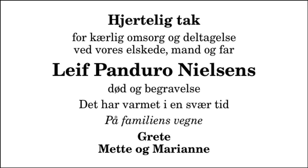 <p>Hjertelig tak<br />for kærlig omsorg og deltagelse ved vores elskede, mand og far<br />Leif Panduro Nielsens<br />død og begravelse<br />Det har varmet i en svær tid<br />På familiens vegne<br />Grete Mette og Marianne</p>