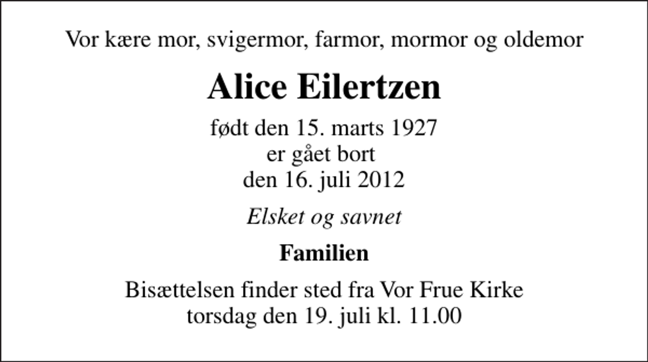<p>Vor kære mor, svigermor, farmor, mormor og oldemor<br />Alice Eilertzen<br />født den 15. marts 1927 er gået bort den 16. juli 2012<br />Elsket og savnet<br />Familien<br />Bisættelsen finder sted fra Vor Frue Kirke torsdag den 19. juli kl. 11.00</p>
