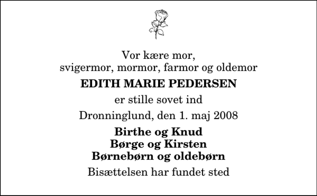<p>Vor kære mor, svigermor, mormor, farmor og oldemor<br />Edith Marie Pedersen<br />er stille sovet ind<br />Dronninglund, den 1. maj 2008<br />Birthe og Knud Børge og Kirsten Børnebørn og oldebørn<br />Bisættelsen har fundet sted</p>