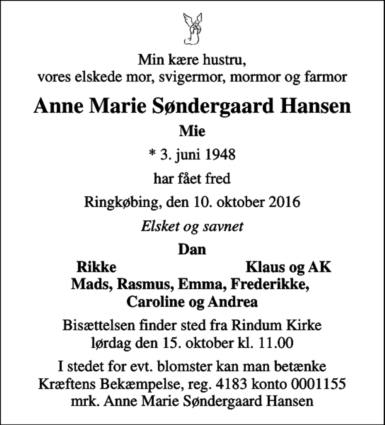 <p>Min kære hustru, vores elskede mor, svigermor, mormor og farmor<br />Anne Marie Søndergaard Hansen<br />Mie<br />* 3. juni 1948<br />har fået fred<br />Ringkøbing, den 10. oktober 2016<br />Elsket og savnet<br />Dan<br />Rikke<br />Klaus og AK<br />Bisættelsen finder sted fra Rindum Kirke lørdag den 15. oktober kl. 11.00<br />I stedet for evt. blomster kan man betænke<br />Kræftens Bekæmpelse reg.4183konto0001155mrk. Anne Marie Søndergaard<br />Hansen</p>