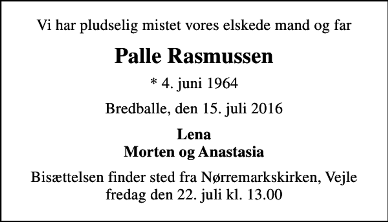 <p>Vi har pludselig mistet vores elskede mand og far<br />Palle Rasmussen<br />* 4. juni 1964<br />Bredballe, den 15. juli 2016<br />Lena Morten og Anastasia<br />Bisættelsen finder sted fra Nørremarkskirken, Vejle fredag den 22. juli kl. 13.00</p>