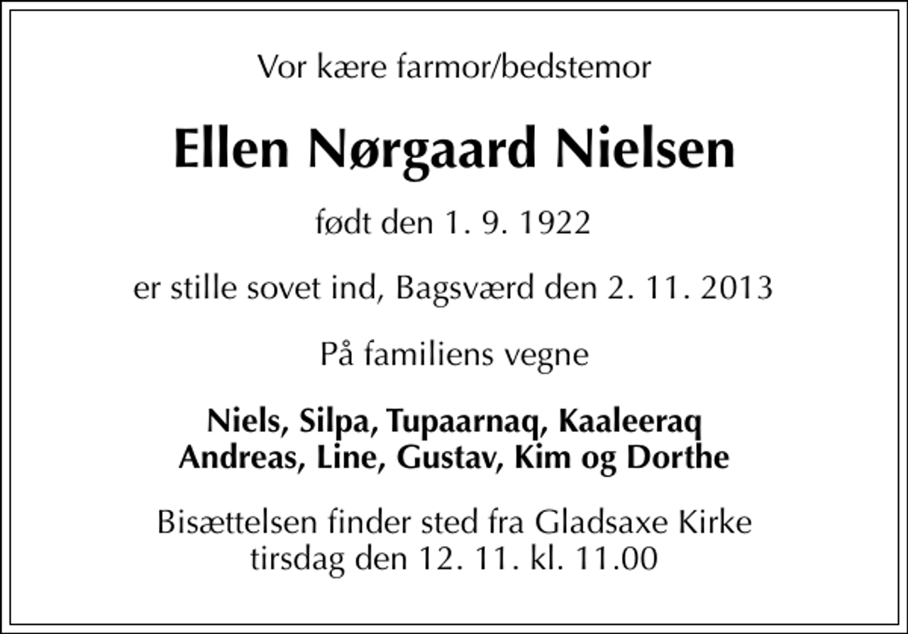 <p>Vor kære farmor/bedstemor<br />Ellen Nørgaard Nielsen<br />født den 1. 9. 1922<br />er stille sovet ind, Bagsværd den 2. 11. 2013<br />På familiens vegne<br />Niels, Silpa, Tupaarnaq, Kaaleeraq Andreas, Line, Gustav, Kim og Dorthe<br />Bisættelsen finder sted fra tirsdag den 12. 11. kl. 11.00</p>