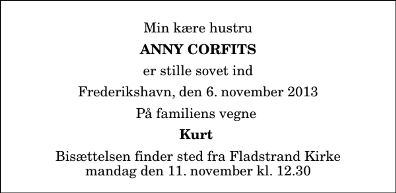 <p>Min kære hustru<br />Anny Corfits<br />er stille sovet ind<br />Frederikshavn, den 6. november 2013<br />På familiens vegne<br />Kurt<br />Bisættelsen finder sted fra Fladstrand Kirke mandag den 11. november kl. 12.30</p>
