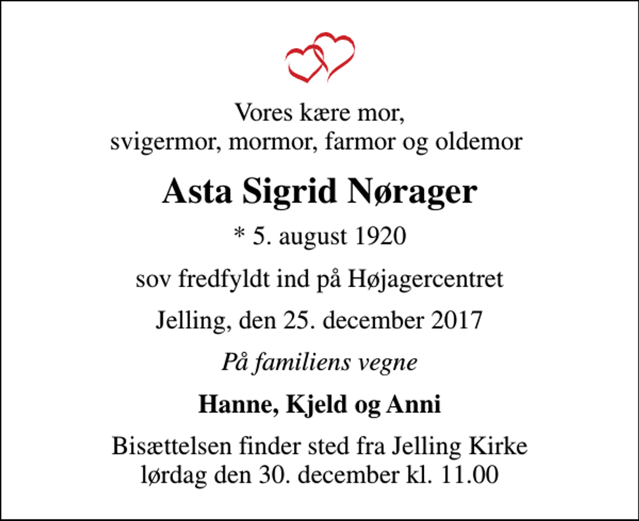 <p>Vores kære mor, svigermor, mormor, farmor og oldemor<br />Asta Sigrid Nørager<br />* 5. august 1920<br />sov fredfyldt ind på Højagercentret<br />Jelling, den 25. december 2017<br />På familiens vegne<br />Hanne, Kjeld og Anni<br />Bisættelsen finder sted fra Jelling Kirke lørdag den 30. december kl. 11.00</p>