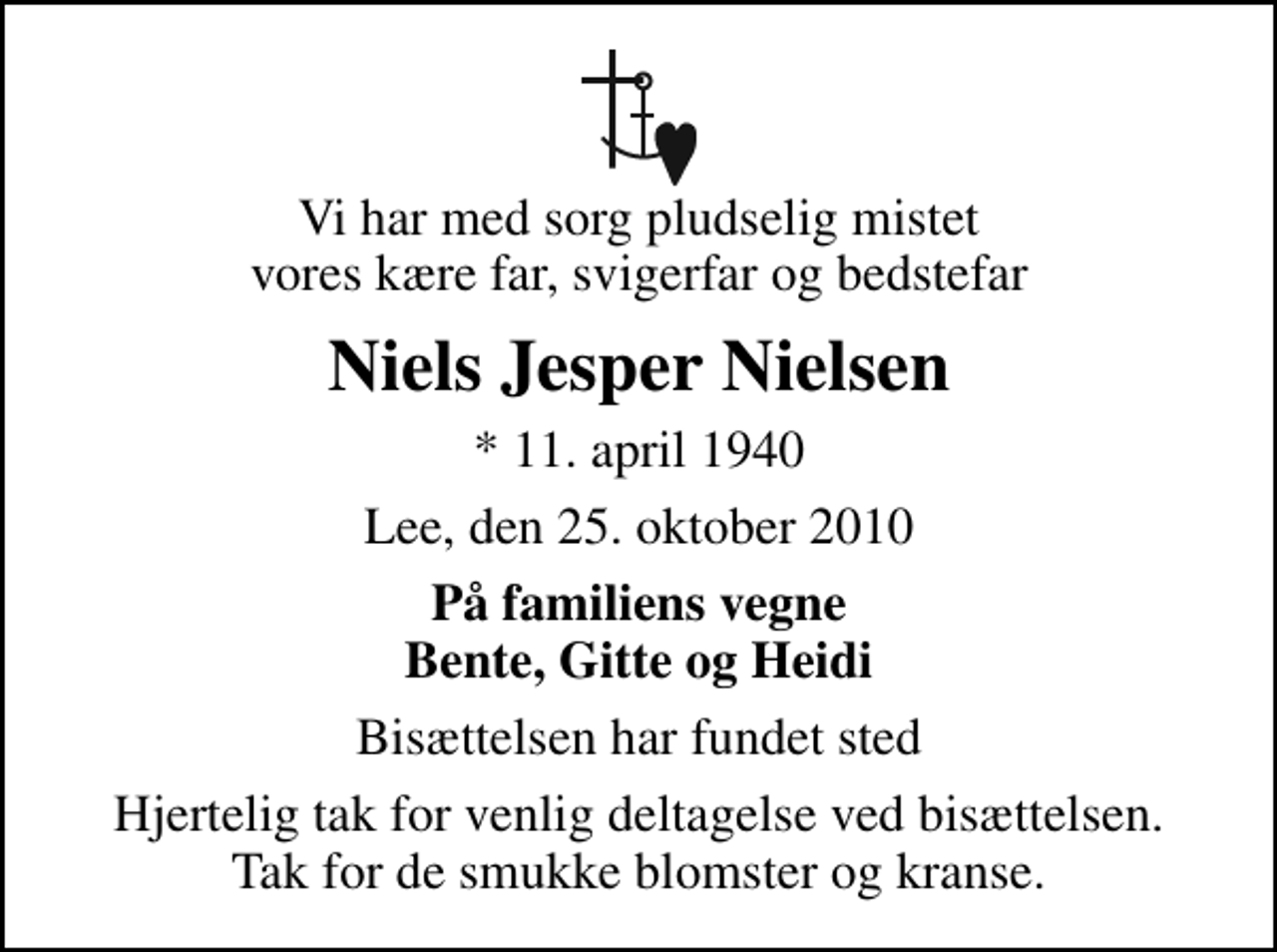 <p>Vi har med sorg pludselig mistet vores kære far, svigerfar og bedstefar<br />Niels Jesper Nielsen<br />* 11. april 1940<br />Lee, den 25. oktober 2010<br />På familiens vegne Bente, Gitte og Heidi<br />Bisættelsen har fundet sted<br />Hjertelig tak for venlig deltagelse ved bisættelsen. Tak for de smukke blomster og kranse.</p>