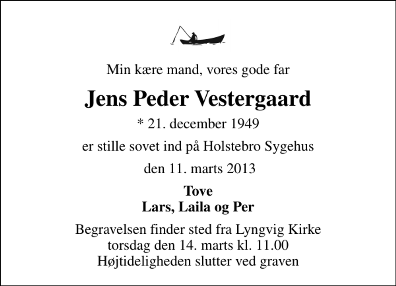 <p>Min kære mand, vores gode far<br />Jens Peder Vestergaard<br />* 21. december 1949<br />er stille sovet ind på Holstebro Sygehus<br />den 11. marts 2013<br />Tove Lars, Laila og Per<br />Begravelsen finder sted fra Lyngvig Kirke torsdag den 14. marts kl. 11.00 Højtideligheden slutter ved graven</p>