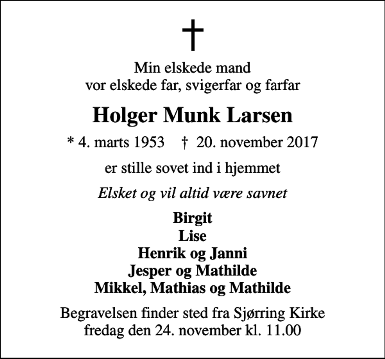 <p>Min elskede mand vor elskede far, svigerfar og farfar<br />Holger Munk Larsen<br />* 4. marts 1953 ✝ 20. november 2017<br />er stille sovet ind i hjemmet<br />Elsket og vil altid være savnet<br />Birgit Lise Henrik og Janni Jesper og Mathilde Mikkel, Mathias og Mathilde<br />Begravelsen finder sted fra Sjørring Kirke fredag den 24. november kl. 11.00</p>