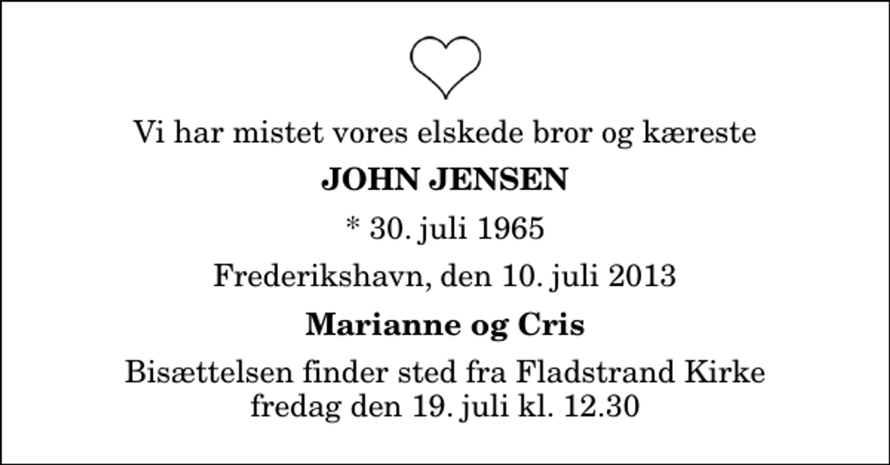 <p>Vi har mistet vores elskede bror og kæreste<br />John Jensen<br />* 30. juli 1965<br />Frederikshavn, den 10. juli 2013<br />Marianne og Cris<br />Bisættelsen finder sted fra Fladstrand Kirke fredag den 19. juli kl. 12.30</p>