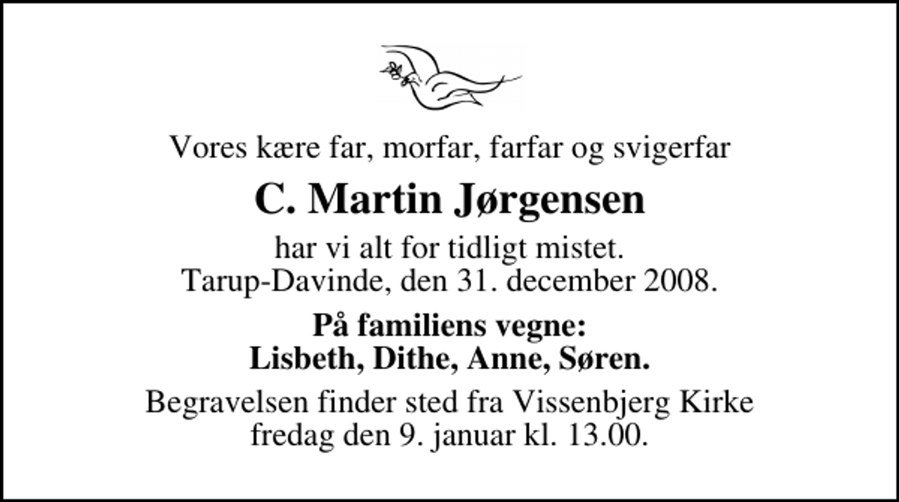 <p>Vores kære far, morfar, farfar og svigerfar<br />C. Martin Jørgensen<br />har vi alt for tidligt mistet. Tarup-Davinde, den 31. december 2008.<br />På familiens vegne: Lisbeth, Dithe, Anne, Søren.<br />Begravelsen finder sted fra Vissenbjerg Kirke fredag den 9. januar kl. 13.00</p>