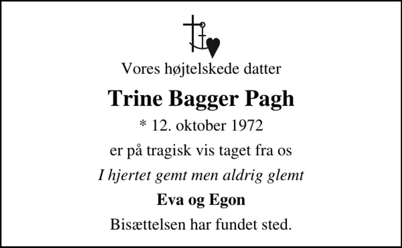 <p>Vores højtelskede datter<br />Trine Bagger Pagh<br />* 12. oktober 1972<br />er på tragisk vis taget fra os<br />I hjertet gemt men aldrig glemt<br />Eva og Egon<br />Bisættelsen har fundet sted.</p>