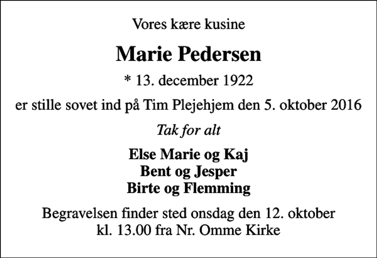 <p>Vores kære kusine<br />Marie Pedersen<br />* 13. december 1922<br />er stille sovet ind på Tim Plejehjem den 5. oktober 2016<br />Tak for alt<br />Else Marie og Kaj Bent og Jesper Birte og Flemming<br />Begravelsen finder sted onsdag den 12. oktober kl. 13.00 fra Nr. Omme Kirke</p>