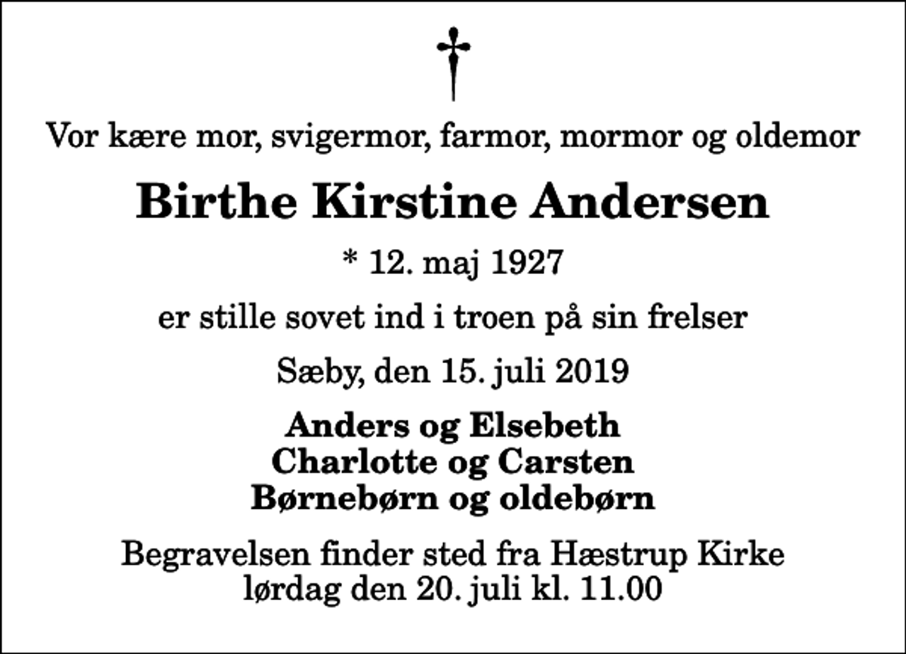<p>Vor kære mor, svigermor, farmor, mormor og oldemor<br />Birthe Kirstine Andersen<br />* 12. maj 1927<br />er stille sovet ind i troen på sin frelser<br />Sæby, den 15. juli 2019<br />Anders og Elsebeth Charlotte og Carsten Børnebørn og oldebørn<br />Begravelsen finder sted fra Hæstrup Kirke lørdag den 20. juli kl. 11.00</p>