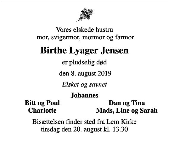 <p>Vores elskede hustru mor, svigermor, mormor og farmor<br />Birthe Lyager Jensen<br />er pludselig død<br />den 8. august 2019<br />Elsket og savnet<br />Johannes<br />Bitt og Poul<br />Dan og Tina<br />Charlotte<br />Mads, Line og Sarah<br />Bisættelsen finder sted fra Lem Kirke tirsdag den 20. august kl. 13.30</p>