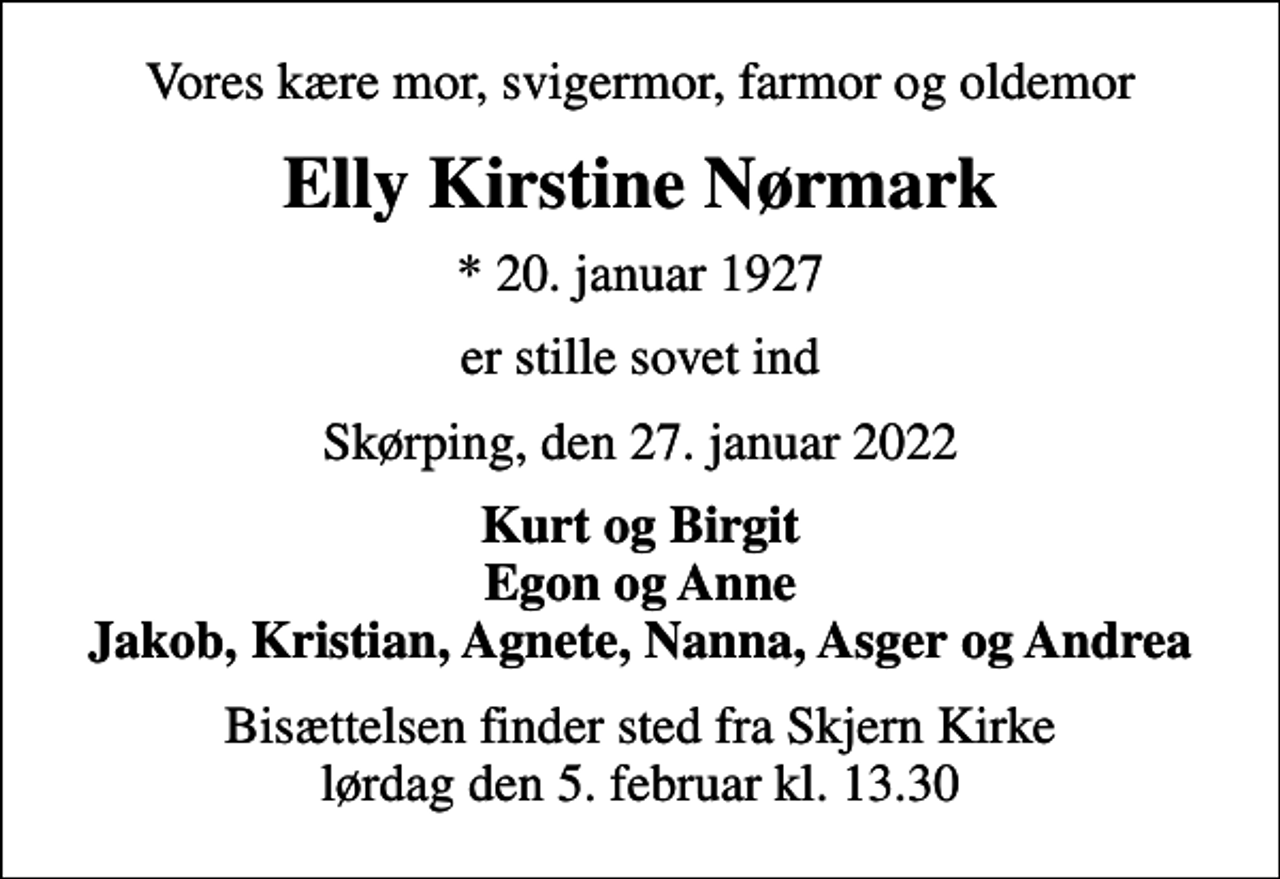 <p>Vores kære mor, svigermor, farmor og oldemor<br />Elly Kirstine Nørmark<br />* 20. januar 1927<br />er stille sovet ind<br />Skørping, den 27. januar 2022<br />Kurt og Birgit Egon og Anne Jakob, Kristian, Agnete, Nanna, Asger og Andrea<br />Bisættelsen finder sted fra Skjern Kirke lørdag den 5. februar kl. 13.30</p>