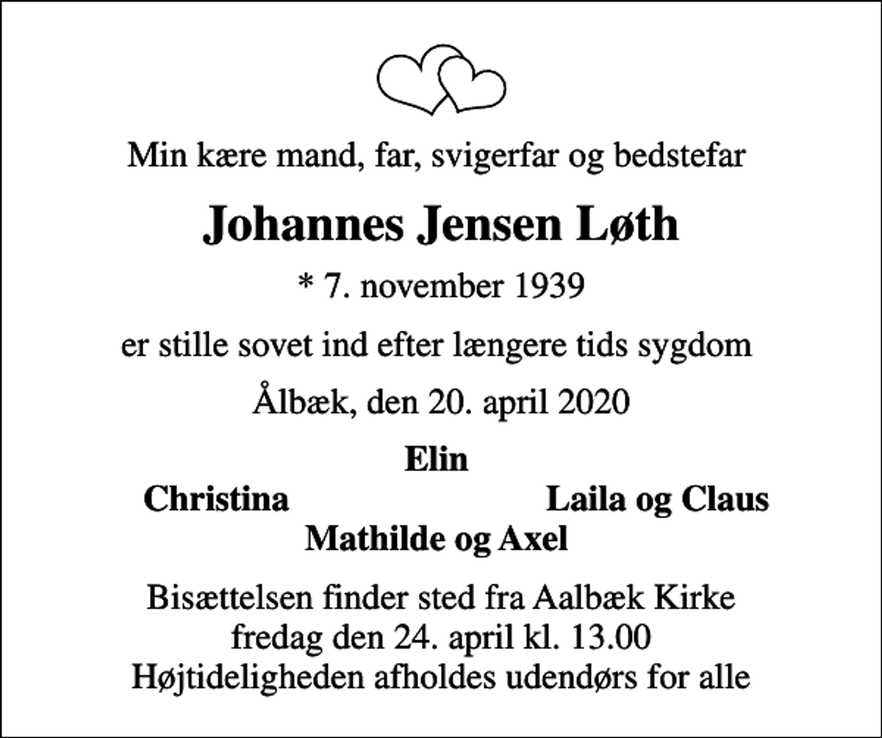 <p>Min kære mand, far, svigerfar og bedstefar<br />Johannes Jensen Løth<br />* 7. november 1939<br />er stille sovet ind efter længere tids sygdom<br />Ålbæk, den 20. april 2020<br />Elin<br />Christina<br />Laila og Claus<br />Bisættelsen finder sted fra Aalbæk Kirke fredag den 24. april kl. 13.00 Højtideligheden afholdes udendørs for alle</p>