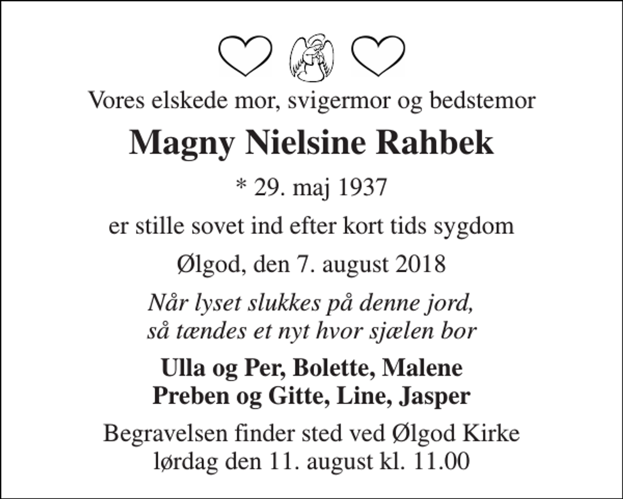 <p>Vores elskede mor, svigermor og bedstemor<br />Magny Nielsine Rahbek<br />* 29. maj 1937<br />er stille sovet ind efter kort tids sygdom<br />Ølgod, den 7. august 2018<br />Når lyset slukkes på denne jord, så tændes et nyt hvor sjælen bor<br />Ulla og Per, Bolette, Malene Preben og Gitte, Line, Jasper<br />Begravelsen finder sted ved Ølgod Kirke lørdag den 11. august kl. 11.00</p>