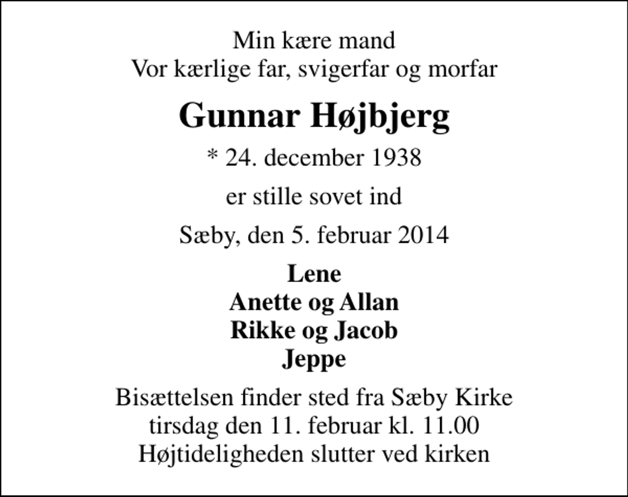 <p>Min kære mand Vor kærlige far, svigerfar og morfar<br />Gunnar Højbjerg<br />* 24. december 1938<br />er stille sovet ind<br />Sæby, den 5. februar 2014<br />Lene Anette og Allan Rikke og Jacob Jeppe<br />Bisættelsen finder sted fra Sæby Kirke tirsdag den 11. februar kl. 11.00 Højtideligheden slutter ved kirken</p>