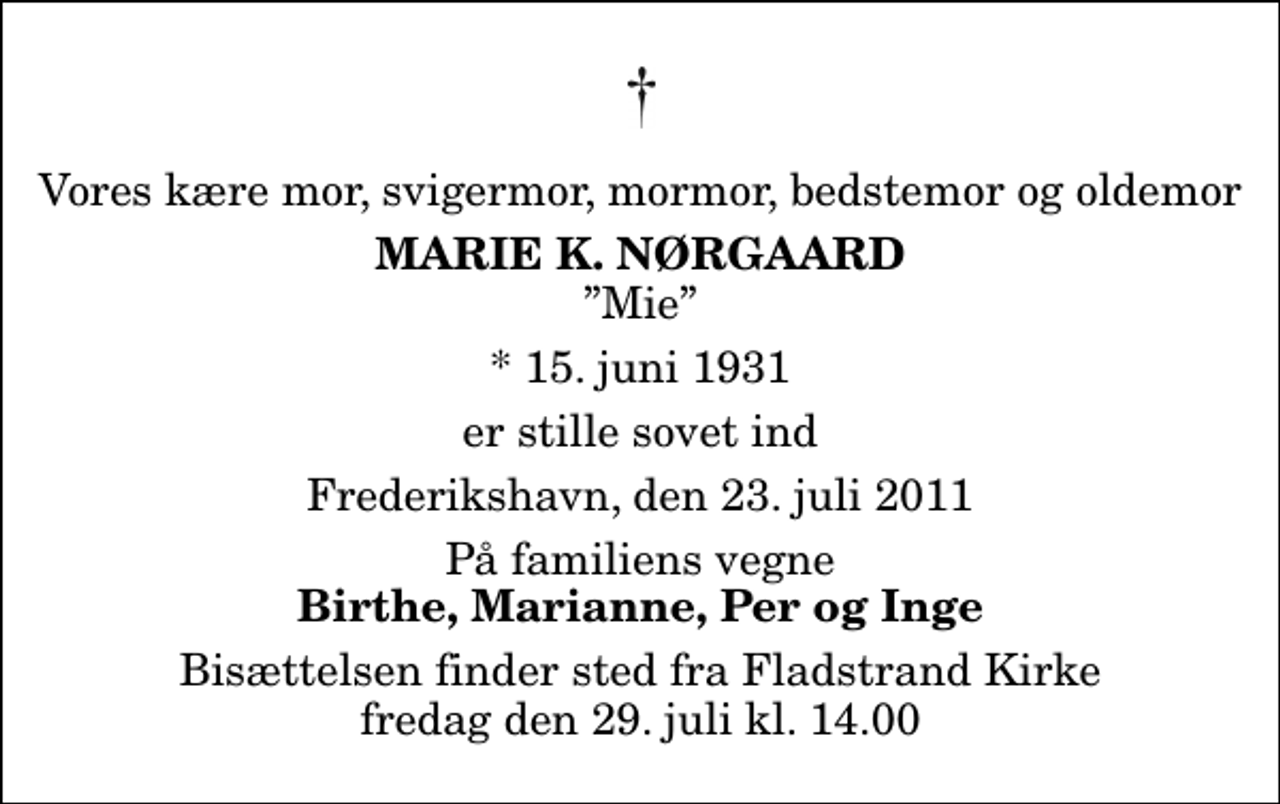 <p>Vores kære mor, svigermor, mormor, bedstemor og oldemor<br />Marie K. Nørgaard<br />Mie<br />* 15. juni 1931<br />er stille sovet ind<br />Frederikshavn, den 23. juli 2011<br />På familiens vegne<br />Birthe, Marianne, Per og Inge<br />Bisættelsen finder sted fra Fladstrand Kirke fredag den 29. juli kl. 14.00</p>