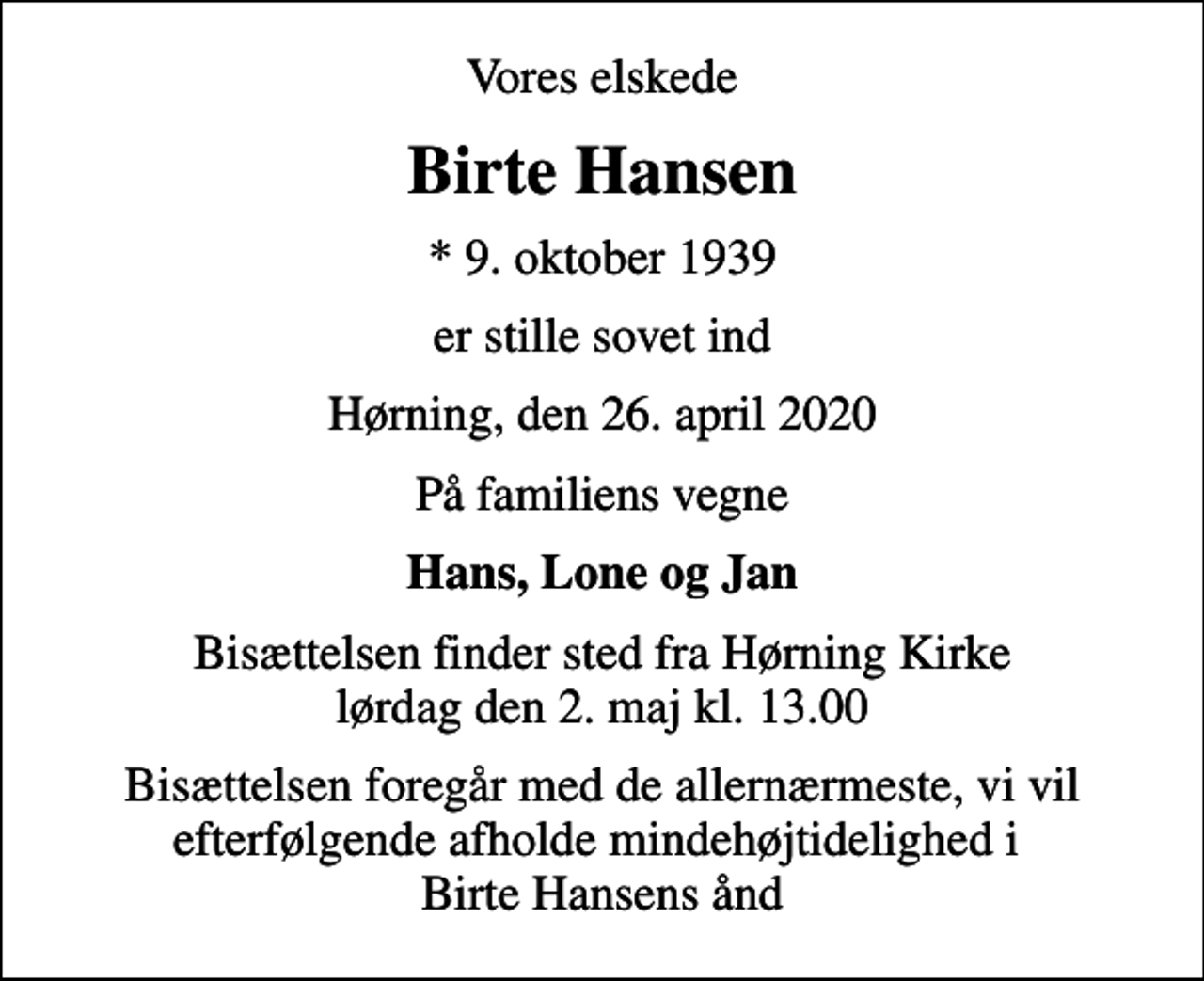 <p>Vores elskede<br />Birte Hansen<br />* 9. oktober 1939<br />er stille sovet ind<br />Hørning, den 26. april 2020<br />På familiens vegne<br />Hans, Lone og Jan<br />Bisættelsen finder sted fra Hørning Kirke lørdag den 2. maj kl. 13.00<br />Bisættelsen foregår med de allernærmeste, vi vil efterfølgende afholde mindehøjtidelighed i Birte Hansens ånd</p>
