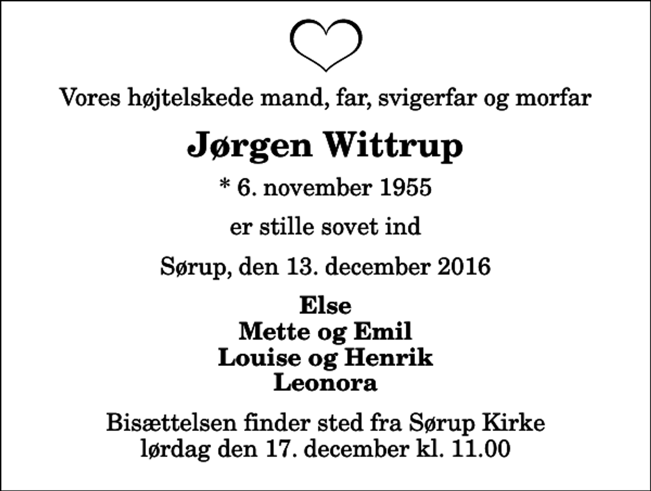 <p>Vores højtelskede mand, far, svigerfar og morfar<br />Jørgen Wittrup<br />* 6. november 1955<br />er stille sovet ind<br />Sørup, den 13. december 2016<br />Else Mette og Emil Louise og Henrik Leonora<br />Bisættelsen finder sted fra Sørup Kirke lørdag den 17. december kl. 11.00</p>