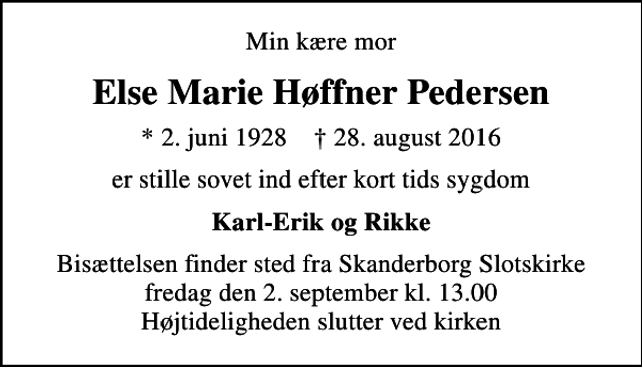 <p>Min kære mor<br />Else Marie Høffner Pedersen<br />* 2. juni 1928 ✝ 28. august 2016<br />er stille sovet ind efter kort tids sygdom<br />Karl-Erik og Rikke<br />Bisættelsen finder sted fra Skanderborg Slotskirke fredag den 2. september kl. 13.00 Højtideligheden slutter ved kirken</p>