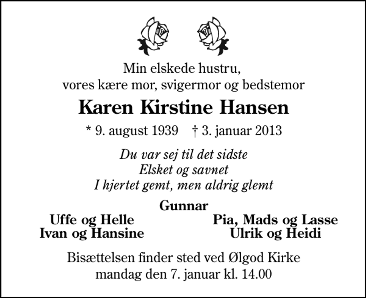 <p>Min elskede hustru, vores kære mor, svigermor og bedstemor<br />Karen Kirstine Hansen<br />* 9. august 1939 ✝ 3. januar 2013<br />Du var sej til det sidste Elsket og savnet I hjertet gemt, men aldrig glemt<br />Gunnar<br />Uffe og Helle<br />Pia, Mads og Lasse<br />Ivan og Hansine<br />Ulrik og Heidi<br />Bisættelsen finder sted ved Ølgod Kirke mandag den 7. januar kl. 14.00</p>