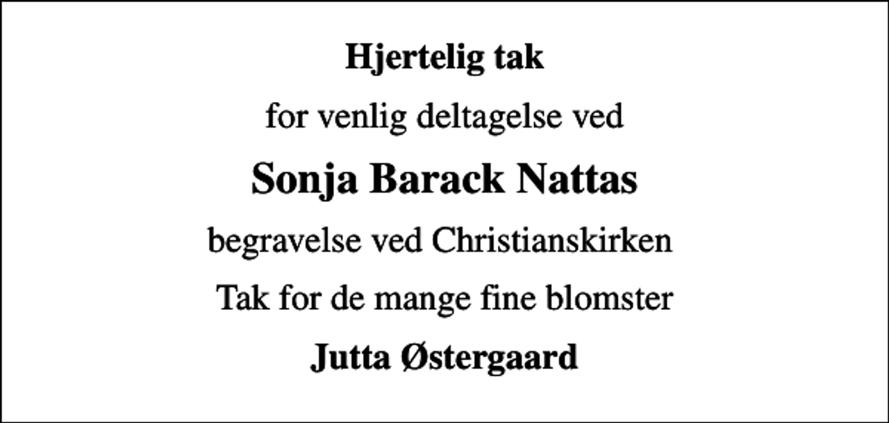 <p>Hjertelig tak<br />for venlig deltagelse ved<br />Sonja Barack Nattas<br />begravelse ved Christianskirken<br />Tak for de mange fine blomster<br />Jutta Østergaard</p>