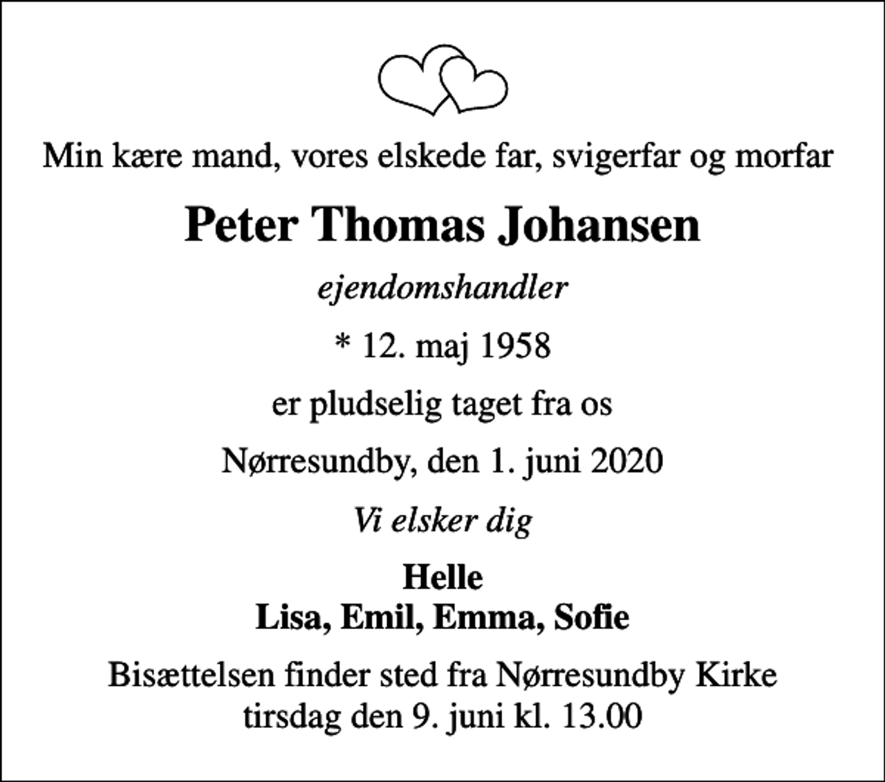 <p>Min kære mand, vores elskede far, svigerfar og morfar<br />Peter Thomas Johansen<br />ejendomshandler<br />* 12. maj 1958<br />er pludselig taget fra os<br />Nørresundby, den 1. juni 2020<br />Vi elsker dig<br />Helle Lisa, Emil, Emma, Sofie<br />Bisættelsen finder sted fra Nørresundby Kirke tirsdag den 9. juni kl. 13.00</p>